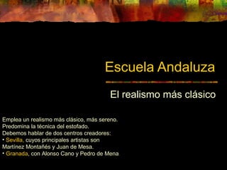 Escuela Andaluza
El realismo más clásico
Emplea un realismo más clásico, más sereno.
Predomina la técnica del estofado.
Debemos hablar de dos centros creadores:
• Sevilla, cuyos principales artistas son
Martínez Montañés y Juan de Mesa.
• Granada, con Alonso Cano y Pedro de Mena.
 