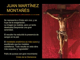 Cristo de la Clemencia
JUAN MARTÍNEZ
MONTAÑÉS
Se representa a Cristo aún vivo, y se
huye de la exageración.
La imagen es realista, pero un tanto
idealizada.Desprende una gran
serenidad.
El escultor ha reducido la presencia de
sangre en la piel.
El modelado anatómico es más suave y
equilibrado que los modelos
castellanos. Todo resulta en esta obra
más exquisito y “agradable”.
Paño de pureza con gran movimiento
 