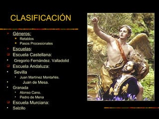 CLASIFICACIÓN
 Géneros:
 Retablos
 Pasos Procesionales
 Escuelas:
 Escuela Castellana:
 Gregorio Fernández. Valladolid
 Escuela Andaluza:
 Sevilla
 Juan Martínez Montañés.
 Juan de Mesa.
 Granada
 Alonso Cano.
 Pedro de Mena
 Escuela Murciana:
 Salzillo
 