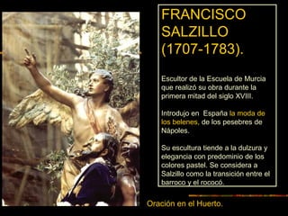 Oración en el Huerto.
FRANCISCO
SALZILLO
(1707-1783).
Escultor de la Escuela de Murcia
que realizó su obra durante la
primera mitad del siglo XVIII.
Introdujo en España la moda de
los belenes, de los pesebres de
Nápoles.
Su escultura tiende a la dulzura y
elegancia con predominio de los
colores pastel. Se considera a
Salzillo como la transición entre el
barroco y el rococó.
 