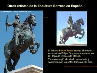 Otros artistas de la Escultura Barroca en España
Juan de Bolonia realiza el
retrato ecuestre en bronce de
Felipe III. de la Plaza Mayor de
Madrid.
El italiano Pietro Tacca realizó el retrato
ecuestre de Felipe IV que se encuentra en
la Plaza de Oriente de Madrid.
Tacca esculpió el caballo en corbeta y
sostenido con las patas traseras y la cola.
 