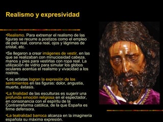 •Realismo. Para extremar el realismo de las
figuras se recurre a postizos como el empleo
de pelo real, corona real, ojos y lágrimas de
cristal, etc.
•Se llegaron a crear imágenes de vestir, en las
que se realizaban con minuciosidad cabeza,
manos y pies para vestirlas con ropa real. La
utilización de vidrio para simular los globos
oculares acentúa el realismo y vivacidad a los
rostros.
•Los artistas logran la expresión de los
sentimientos en las figuras: dolor, angustia,
muerte, éxtasis.
•La finalidad de las esculturas es sugerir una
profunda emoción religiosa en el espectador,
en consonancia con el espíritu de la
Contrarreforma católica, de la que España es
firme defensora.
•La teatralidad barroca alcanza en la imaginería
española su máxima expresión.
Realismo y expresividad
 