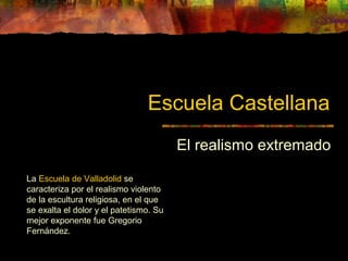 Escuela Castellana
El realismo extremado
La Escuela de Valladolid se
caracteriza por el realismo violento
de la escultura religiosa, en el que
se exalta el dolor y el patetismo. Su
mejor exponente fue Gregorio
Fernández.
 