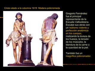 Cristo atado a la columna 1619 Madera policromada
Gregorio Fernández
fue el principal
representante de la
Escuela Vallisoletana.
Esculpe sus obras con
un realismo violento y
perfección anatómica
en los cuerpos,
matizando la dureza de
los huesos, la tensión
de los músculos, la
blandura de la carne o
la suavidad de la piel.
También fue un
magnífico policromador.
 