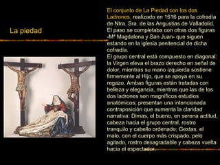 La piedad
El conjunto de La Piedad con los dos
Ladrones, realizado en 1616 para la cofradía
de Ntra. Sra. de las Angustias de Valladolid.
El paso se completaba con otras dos figuras
-Mª Magdalena y San Juan- que siguen
estando en la iglesia penitencial de dicha
cofradía.
El grupo central está compuesto en diagonal:
la Virgen eleva el brazo derecho en señal de
dolor, mientras su mano izquierda sostiene
firmemente al Hijo, que se apoya en su
regazo. Ambas figuras están tratadas con
belleza y elegancia, mientras que las de los
dos ladrones son magníficos estudios
anatómicos; presentan una intencionada
contraposición que aumenta la claridad
narrativa: Dimas, el bueno, en serena actitud,
cabeza hacia el grupo central, rostro
tranquilo y cabello ordenado; Gestas, el
malo, con el cuerpo más crispado, pelo
agitado, rostro desagradable y cabeza vuelta
hacia el espectador.
 