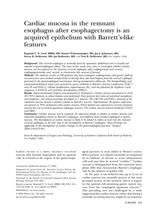 Cardiac mucosa in the remnant
esophagus after esophagectomy is an
acquired epithelium with Barrett’s-like
features
Reginald V. N. Lord, MBBS, MD, Kumari Wickramasinghe, MD, Jan J. Johansson, MD,
Steven R. DeMeester, MD, Jan Brabender, MD, and Tom R. DeMeester, MD, Los Angeles, Calif
Background. The cervical esophagus is normally lined by squamous epithelium and is usually not
exposed to gastroesophageal reﬂux. The aims of this study were, ﬁrst, to investigate whether cardiac
mucosa can be acquired in the remnant cervical esophagus after esophagectomy and cervical
esophagogastrostomy and, second, to characterize this mucosa if present.
Methods. The medical records of 100 patients who had undergone esophagectomy with gastric pull-up
reconstruction were studied retrospectively to identify those who had biopsies from the cervical esophagus
proximal to the gastroesophageal anastomosis during postoperative follow-up. The histopathology and
immunohistochemical stains were reviewed to assess similarity to Barrett’s mucosa (cytokeratins [CK] 7
and 20 and DAS-1), cellular proliferation (topoisomerase 2a), and the potential for dysplasia (cyclo-
oxygenase 2 [COX-2] and ornithine decarboxylase [ODC]).
Results. Supra-anastomotic biopsies were performed in 20 patients. Cardiac mucosa was present in 10 of
20 (50%) patients in whom biopsies were performed. Four patients had areas of intestinal metaplasia,
and dysplasia, and adenocarcinoma developed in 1 patient. The CK7/20 and DAS-1 staining of the
columnar mucosa showed a pattern similar to Barrett’s mucosa. Topoisomerase 2a protein expression
was present in 50% of patients with cardiac mucosa. DAS-1 protein was expressed in cervical columnar
mucosa but not in normal squamous esophagus mucosa. The cardiac mucosa stained weakly for COX-2
and ODC.
Conclusions. Cardiac mucosa can be acquired. Its expression proﬁle is similar to cardiac mucosa and
intestinal metaplasia found in Barrett’s esophagus, and different from normal esophageal or gastric
mucosa. The development of cardiac mucosa is likely to be related to reﬂux of acid into the remnant
cervical esophagus as the ﬁrst step in the development of Barrett’s esophagus. These ﬁndings are
applicable to the development of similar changes at the gastroesophageal junction. (Surgery
2004;136:633-40.)
From the Departments of Surgery and Pathology, University of Southern California Keck School of Medicine,
Los Angeles, Calif
CARDIAC MUCOSA IS A SIMPLE, MUCINOUS COLUMNAR
mucosa with foveolar hyperplasia and no parietal
cells. It is found in the region of the gastroesoph-
ageal junction in most adults in Western society.
When present, it is almost invariably accompanied
by an inﬁltrate of chronic or acute inﬂammatory
cells and may thus be termed ‘‘carditis.’’1
Cardiac
mucosa is distinguished from the intestinal meta-
plasia (IM) that characterizes Barrett’s esophagus
only by the absence of goblet cells.
In the past, it was believed that up to 2 cm of
cardiac mucosa was normally present in the most
proximal section of the stomach, where it separa-
tes the parietal cell-containing gastric oxyntic mu-
cosa from the esophageal squamous mucosa.2,3
This prevailing view was challenged by a study
suggesting that cardiac mucosa, rather than being a
normally occurring mucosa, might be an acquired,
Accepted for publication January 17, 2004.
Supported by grants from the American Cancer Society, the
International Society for Diseases of the Esophagus, and the
STOP Cancer Foundation (R.V.N.L.).
Presented at the Society of University Surgeons 62nd Annual
Meeting, February 8-10, 2001.
Reprint requests: Reginald V. N. Lord, MBBS, MD, HCC 514,
1510 San Pablo St., Los Angeles CA 90033.
0039-6060/$ - see front matter
Ó 2004 Elsevier Inc. All rights reserved.
doi:10.1016/j.surg.2004.01.009
SURGERY 633
 