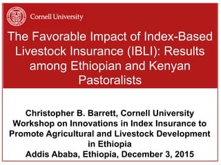 The Favorable Impact of Index-Based
Livestock Insurance (IBLI): Results
among Ethiopian and Kenyan
Pastoralists
Christopher B. Barrett, Cornell University
Workshop on Innovations in Index Insurance to
Promote Agricultural and Livestock Development
in Ethiopia
Addis Ababa, Ethiopia, December 3, 2015
 