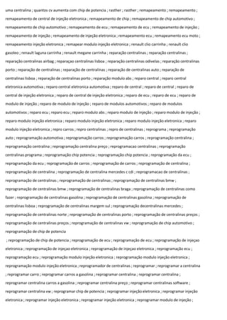 uma centralina ; quantos cv aumenta com chip de potencia ; rasther ; rasther ; remapeamento ; remapeamento ;
remapeamento de central de injeção eletronica ; remapeamento de chip ; remapeamento de chip automotivo ;
remapeamento de chip automotivo ; remapeamento de ecu ; remapeamento de ecu ; remapeamento de injeção ;
remapeamento de injeção ; remapeamento de injeção eletronica ; remapeamento ecu ; remapeamento ecu moto ;
remapeamento injeção eletronica ; remapear modulo injeção eletronica ; renault clio carrinha ; renault clio
gasoleo ; renault laguna carrinha ; renault megane carrinha ; reparação centralinas ; reparação centralinas ;
reparação centralinas airbag ; reparaçao centralinas lisboa ; reparação centralinas odivelas ; reparação centralinas
porto ; reparação de centralinas ; reparação de centralinas ; reparação de centralinas auto ; reparação de
centralinas lisboa ; reparação de centralinas porto ; reparação modulo abs ; reparo central ; reparo central
eletronica automotiva ; reparo central eletronica automotiva ; reparo de central ; reparo de central ; reparo de
central de injeção eletronica ; reparo de central de injeção eletronica ; reparo de ecu ; reparo de ecu ; reparo de
modulo de injeção ; reparo de modulo de injeção ; reparo de modulos automotivos ; reparo de modulos
automotivos ; reparo ecu ; reparo ecu ; reparo modulo abs ; reparo modulo de injeção ; reparo modulo de injeção ;
reparo modulo injeção eletronica ; reparo modulo injeção eletronica ; reparo modulo injeção eletronica ; reparo
modulo injeção eletronica ; repro carros ; repro centralinas ; repro de centralinas ; reprograma ; reprogramação
auto ; reprogramação automotiva ; reprogramação carros ; reprogramação carros ; reprogramação centralina ;
reprogramação centralina ; reprogramação centralina preço ; reprogramacao centralinas ; reprogramação
centralinas programa ; reprogramação chip potencia ; reprogramação chip potencia ; reprogramação da ecu ;
reprogramação da ecu ; reprogramação de carros ; reprogramação de carros ; reprogramação de centralina ;
reprogramação de centralina ; reprogramação de centralina mercedes c cdi ; reprogramacao de centralinas ;
reprogramação de centralinas ; reprogramação de centralinas ; reprogramação de centralinas bmw ;
reprogramação de centralinas bmw ; reprogramação de centralinas braga ; reprogramação de centralinas como
fazer ; reprogramação de centralinas gasolina ; reprogramação de centralinas gasolina ; reprogramação de
centralinas lisboa ; reprogramação de centralinas margem sul ; reprogramação decentralinas mercedes ;
reprogramação de centralinas norte ; reprogramação de centralinas porto ; reprogramação de centralinas preços ;
reprogramação de centralinas preços ; reprogramação de centralinas vw ; reprogramação de chip automotivo ;
reprogramação de chip de potencia
; reprogramação de chip de potencia ; reprogramação de ecu ; reprogramação de ecu ; reprogramação de injeçao
eletronica ; reprogramação de injeçao eletronica ; reprogramação de injeçao eletronica ; reprogramação ecu ;
reprogramação ecu ; reprogramação modulo injeção eletronica ; reprogramação modulo injeção eletronica ;
reprogramação modulo injeção eletronica ; reprogramador de centralinas ; reprogramar ; reprogramar a centralina
; reprogramar carro ; reprogramar carros a gasolina ; reprogramar centralina ; reprogramar centralina ;
reprogramar centralina carros a gasolina ; reprogramar centralina preço ; reprogramar centralinas software ;
reprogramar centralina vw ; reprogramar chip de potencia ; reprogramar injeção eletronica ; reprogramar injeção
eletronica ; reprogramar injeção eletronica ; reprogramar injeção eletronica ; reprogramar modulo de injeção ;
 