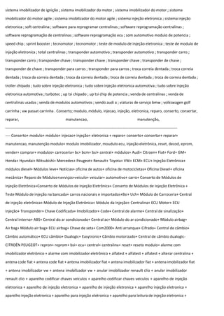 sistema imobilizador de ignição ; sistema imobilizador do motor ; sistema imobilizador do motor ; sistema
imobilizador do motor agile ; sistema imobilizador do motor agile ; sistema injeção eletronica ; sistema injeção
eletronica ; soft centralina ; software para reprogramar centralinas ; software reprogramação centralinas ;
software reprogramação de centralinas ; software reprogramação ecu ; som automotivo modulo de potencia ;
speed chip ; sprint booster ; tecnomotor ; tecnomotor ; teste de modulo de injeção eletronica ; teste de modulo de
injeção eletronica ; total centralinas ; transponder automotivo ; transponder automotivo ; transponder carro ;
transponder carro ; transponder chave ; transponder chave ; transponder chave ; transponder de chave ;
transponder de chave ; transponder para carros ; transponder para carros ; troca correia dentada ; troca correia
dentada ; troca da correia dentada ; troca da correia dentada ; troca de correia dentada ; troca de correia dentada ;
troller chipado ; tudo sobre injeção eletronica ; tudo sobre injeção eletronica automotiva ; tudo sobre injeção
eletronica automotiva ; turbotec ; up tsi chipado ; up tsi chip de potencia ; venda de centralinas ; venda de
centralinas usadas ; venda de modulos automotivos ; vendo audi a ; viaturas de serviço bmw ; volkswagen golf
carrinha ; vw passat carrinha . Conserto; modulo, módulo, injecao, injeção, eletronica, reparo, conserto, consertar,
reparar, manutencao, manutenção,
---- Conserto+ modulo+ módulo+ injecao+ injeção+ eletronica + reparo+ conserto+ consertar+ reparar+
manutencao, manutenção modulo+ modulo imobilizador, moudulo ecu, injeção eletrônica, reset, decod, eprom,
vender+ comprar+ modulos+ carroceria+ bc+ bcm+ bsi+ central+ módulos+ Audi+ Citroen+ Fiat+ Ford+ GM+
Honda+ Hyundai+ Mitsubishi+ Mercedes+ Peugeot+ Renault+ Toyota+ VW+ ECM+ ECU+ Injeção Eletrônica+
módulos diesel+ Módulos leve+ Notícias+ oficina de autos+ oficina de motocicletas+ Oficina Diesel+ oficina
mecânica+ Reparo de Módulos+serviços+veiculo+ veicular+ automotivo+ carro+ Conserto de Módulos de
Injeção Eletrônica+Conserto de Módulos de Injeção Eletrônica+ Conserto de Módulos de Injeção Eletrônica +
Teste Módulo de injeção na bancada+ carros nacionais e importados+Bsi+ Uch+ Módulo de Carroceria+ Central
de injeção eletrônica+ Módulo de Injeção Eletrônica+ Módulo da Injeção+ Centralina+ ECU Motor+ ECU
Injeção+ Transponder+ Chave Codificada+ Imobilizador+ Code+ Central de alarme+ Central de sinalização+
Central interna+ ABS+ Central do ar condicionado+ Central ac+ Módulo do ar condicionado+ Módulo airbag+
Air bag+ Módulo air bag+ ECU airbag+ Chave de seta+ Com2000+ Anti arranque+ Cifrado+ Central de câmbio+
Câmbio automático+ ECU câmbio+ Dualogic+ Easytronic+ Câmbio motorizado+ Central de câmbio dualogic-
CITROËN PEUGEOT+ repron+ reprom+ bsi+ ecu+ central+ centralina+ reset+ reseto modulo+ alarme com
imobilizador eletrônico + alarme com imobilizador eletrônico + alfatest + alfatest + alfatest + alterar centralina +
antena code fiat + antena code fiat + antena imobilizador fiat + antena imobilizador fiat + antena imobilizador fiat
+ antena imobilizador vw + antena imobilizador vw + anular imobilizador renault clio + anular imobilizador
renault clio + aparelho codificar chaves veiculos + aparelho codificar chaves veiculos + aparelho de injeção
eletronica + aparelho de injeção eletronica + aparelho de injeção eletronica + aparelho injeção eletronica +
aparelho injeção eletronica + aparelho para injeção eletronica + aparelho para leitura de injeção eletronica +
 