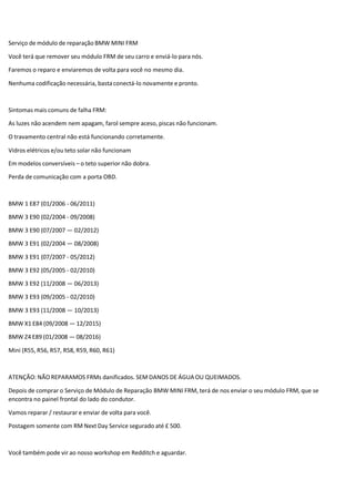 Serviço de módulo de reparação BMW MINI FRM
Você terá que remover seu módulo FRM de seu carro e enviá-lo para nós.
Faremos o reparo e enviaremos de volta para você no mesmo dia.
Nenhuma codificação necessária, basta conectá-lo novamente e pronto.
Sintomas mais comuns de falha FRM:
As luzes não acendem nem apagam, farol sempre aceso, piscas não funcionam.
O travamento central não está funcionando corretamente.
Vidros elétricos e/ou teto solar não funcionam
Em modelos conversíveis – o teto superior não dobra.
Perda de comunicação com a porta OBD.
BMW 1 E87 (01/2006 - 06/2011)
BMW 3 E90 (02/2004 - 09/2008)
BMW 3 E90 (07/2007 — 02/2012)
BMW 3 E91 (02/2004 — 08/2008)
BMW 3 E91 (07/2007 - 05/2012)
BMW 3 E92 (05/2005 - 02/2010)
BMW 3 E92 (11/2008 — 06/2013)
BMW 3 E93 (09/2005 - 02/2010)
BMW 3 E93 (11/2008 — 10/2013)
BMW X1 E84 (09/2008 — 12/2015)
BMW Z4 E89 (01/2008 — 08/2016)
Mini (R55, R56, R57, R58, R59, R60, R61)
ATENÇÃO: NÃO REPARAMOS FRMs danificados. SEM DANOS DE ÁGUA OU QUEIMADOS.
Depois de comprar o Serviço de Módulo de Reparação BMW MINI FRM, terá de nos enviar o seu módulo FRM, que se
encontra no painel frontal do lado do condutor.
Vamos reparar / restaurar e enviar de volta para você.
Postagem somente com RM Next Day Service segurado até £ 500.
Você também pode vir ao nosso workshop em Redditch e aguardar.
 