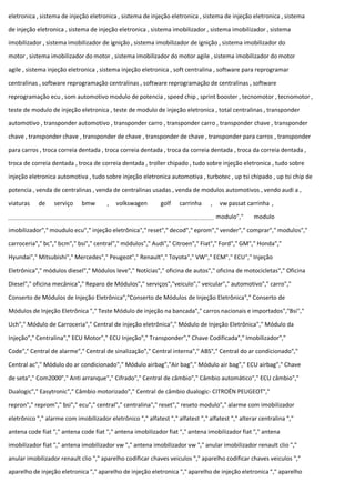 eletronica , sistema de injeção eletronica , sistema de injeção eletronica , sistema de injeção eletronica , sistema
de injeção eletronica , sistema de injeção eletronica , sistema imobilizador , sistema imobilizador , sistema
imobilizador , sistema imobilizador de ignição , sistema imobilizador de ignição , sistema imobilizador do
motor , sistema imobilizador do motor , sistema imobilizador do motor agile , sistema imobilizador do motor
agile , sistema injeção eletronica , sistema injeção eletronica , soft centralina , software para reprogramar
centralinas , software reprogramação centralinas , software reprogramação de centralinas , software
reprogramação ecu , som automotivo modulo de potencia , speed chip , sprint booster , tecnomotor , tecnomotor ,
teste de modulo de injeção eletronica , teste de modulo de injeção eletronica , total centralinas , transponder
automotivo , transponder automotivo , transponder carro , transponder carro , transponder chave , transponder
chave , transponder chave , transponder de chave , transponder de chave , transponder para carros , transponder
para carros , troca correia dentada , troca correia dentada , troca da correia dentada , troca da correia dentada ,
troca de correia dentada , troca de correia dentada , troller chipado , tudo sobre injeção eletronica , tudo sobre
injeção eletronica automotiva , tudo sobre injeção eletronica automotiva , turbotec , up tsi chipado , up tsi chip de
potencia , venda de centralinas , venda de centralinas usadas , venda de modulos automotivos , vendo audi a ,
viaturas de serviço bmw , volkswagen golf carrinha , vw passat carrinha ,
modulo"," modulo
imobilizador"," moudulo ecu"," injeção eletrônica"," reset"," decod"," eprom"," vender"," comprar"," modulos","
carroceria"," bc"," bcm"," bsi"," central"," módulos"," Audi"," Citroen"," Fiat"," Ford"," GM"," Honda","
Hyundai"," Mitsubishi"," Mercedes"," Peugeot"," Renault"," Toyota"," VW"," ECM"," ECU"," Injeção
Eletrônica"," módulos diesel"," Módulos leve"," Notícias"," oficina de autos"," oficina de motocicletas"," Oficina
Diesel"," oficina mecânica"," Reparo de Módulos"," serviços","veiculo"," veicular"," automotivo"," carro","
Conserto de Módulos de Injeção Eletrônica","Conserto de Módulos de Injeção Eletrônica"," Conserto de
Módulos de Injeção Eletrônica "," Teste Módulo de injeção na bancada"," carros nacionais e importados","Bsi","
Uch"," Módulo de Carroceria"," Central de injeção eletrônica"," Módulo de Injeção Eletrônica"," Módulo da
Injeção"," Centralina"," ECU Motor"," ECU Injeção"," Transponder"," Chave Codificada"," Imobilizador","
Code"," Central de alarme"," Central de sinalização"," Central interna"," ABS"," Central do ar condicionado","
Central ac"," Módulo do ar condicionado"," Módulo airbag","Air bag"," Módulo air bag"," ECU airbag"," Chave
de seta"," Com2000"," Anti arranque"," Cifrado"," Central de câmbio"," Câmbio automático"," ECU câmbio","
Dualogic"," Easytronic"," Câmbio motorizado"," Central de câmbio dualogic- CITROËN PEUGEOT","
repron"," reprom"," bsi"," ecu"," central"," centralina"," reset"," reseto modulo"," alarme com imobilizador
eletrônico "," alarme com imobilizador eletrônico "," alfatest "," alfatest "," alfatest "," alterar centralina ","
antena code fiat "," antena code fiat "," antena imobilizador fiat "," antena imobilizador fiat "," antena
imobilizador fiat "," antena imobilizador vw "," antena imobilizador vw "," anular imobilizador renault clio ","
anular imobilizador renault clio "," aparelho codificar chaves veiculos "," aparelho codificar chaves veiculos ","
aparelho de injeção eletronica "," aparelho de injeção eletronica "," aparelho de injeção eletronica "," aparelho
 