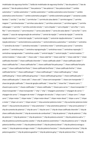 imobilizador de segurança ford ka "," botão do imobilizador de segurança ford ka "," box de potencia "," box de
potencia "," box de potencia diesel "," box potencia "," box potencia "," box potencia diesel "," cambio
automatico "," cambio automatico "," cambio automatico "," cambio automatico como funciona "," cambio
automatico como funciona "," cambio automatico peugeot "," cambio automatico peugeot "," caravanas usadas
baratas "," carchip "," car chip "," carrinha bar "," carrinha de caixa aberta "," carrinha lugares "," carrinha
megane "," carrinhas baratas "," carrinhas caixa aberta "," carrinhas comerciais "," carrinhas lugares "," carrinha
volkswagen "," carrinho "," carrinho controle remoto "," carro chipado "," carro chipado "," carro flex "," carro
flex "," carro mecanico "," carro mecanico "," carros caixa aberta "," carros de caixa aberta "," carros fiat "," carro
shipado "," casas de reprogramação de centralinas "," central da injeção "," central da injeção "," central da
injeção eletronica "," central de injeção "," central de injeção "," central de injeção eletronica "," central de
injeção eletronica "," central eletronica automotiva "," central eletronica automotiva "," centralina "," centralina
"," centralina do motor "," centralina mercedes "," centralina motor "," centralina para carros "," centralina
positron "," centralina preço "," centralina reprogramação "," centralinas novas "," centralinas reparação ","
centralinas reprogramadas "," centralinas usadas "," central injeção "," central injeção "," central modulos ","
central modulos "," chave code "," chave code "," chave code fiat "," chave code fiat "," chave code fiat "," chave
codificada chevrolet "," chave codificada chevrolet "," chave codificada cobalt "," chave codificada cobalt ","
chave codificada fiat "," chave codificada fiat "," chave codificada fiat palio preço "," chave codificada fiat palio
preço "," chave codificada ford fiesta "," chave codificada ford fiesta "," chave codificada ford ka "," chave
codificada ford ka "," chave codificada gol "," chave codificada gol "," chave codificada gol g "," chave
codificada gol g "," chave codificada gol g preço "," chave codificada gol g preço "," chave codificada palio ","
chave codificada palio "," chave cold "," chave cold "," chave com transponder "," chave com transponder ","
chave de ignição codificada "," chave de ignição codificada "," chave fiat "," chave fiat "," chaveiro carro ","
chaveiro para carros "," chaves codificadas "," chaves codificadas "," chaves para carros "," chave transponder ","
chave transponder "," chave transponder "," chip "," chip "," chipagem automotiva "," chipagem de carros ","
chipagem de carros "," chipagem de motor "," chipagem de veiculos "," chipa o carro "," chipar carro "," chipar
carro "," chipar motor "," chipar motor "," chipar motor diesel "," chipar motor diesel "," chipar o carro "," chipar
o motor "," chipar um carro "," chipar veiculo "," chip aumentar potencia motor "," chip aumentar potencia motor
diesel "," chip aumento de potencia "," chip automotivo "," chip automotivo potencia "," chip carros potencia ","
chip de aumento de potencia "," chip de carro "," chip de carro "," chip de chave codificada chevrolet "," chip de
chave codificada chevrolet "," chip de economia de combustível "," chip de potencia "," chip de potencia "," chip
de potencia "," chip de potencia "," chip de potencia "," chip de potencia amarok "," chip de potencia audi a ","
chip de potencia aumenta quantos cavalos "," chip de potencia automotivo "," chip de potencia carro "," chip de
potencia danifica o motor "," chip de potencia diesel "," chip de potencia diesel "," chip de potencia estraga o
motor "," chip de potencia estraga o motor "," chip de potencia funciona "," chip de potencia funciona ","chip de
potencia gasolina "," chip de potencia gasolina "," chip de potencia gol g "," chip de potencia hilux "," chip de
 