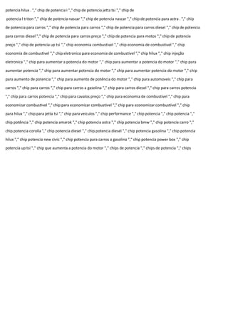 potencia hilux . "," chip de potencia i "," chip de potencia jetta tsi "," chip de
potencia l triton "," chip de potencia nascar "," chip de potencia nascar "," chip de potencia para astra . "," chip
de potencia para carros "," chip de potencia para carros "," chip de potencia para carros diesel "," chip de potencia
para carros diesel "," chip de potencia para carros preço "," chip de potencia para motos "," chip de potencia
preço "," chip de potencia up tsi "," chip economia combustivel "," chip economia de combustivel "," chip
economia de combustivel "," chip eletronico para economia de combustivel "," chip hilux "," chip injeção
eletronica "," chip para aumentar a potencia do motor "," chip para aumentar a potencia do motor "," chip para
aumentar potencia "," chip para aumentar potencia do motor "," chip para aumentar potencia do motor "," chip
para aumento de potencia "," chip para aumento de potência do motor "," chip para automoveis "," chip para
carros "," chip para carros "," chip para carros a gasolina "," chip para carros diesel "," chip para carros potencia
"," chip para carros potencia "," chip para cavalos preço "," chip para economia de combustível "," chip para
economizar combustivel "," chip para economizar combustivel "," chip para economizar combustível "," chip
para hilux "," chip para jetta tsi "," chip para veiculos "," chip performance "," chip potencia "," chip potencia ","
chip potência "," chip potencia amarok "," chip potencia astra "," chip potencia bmw "," chip potencia carro ","
chip potencia corolla "," chip potencia diesel "," chip potencia diesel "," chip potencia gasolina "," chip potencia
hilux "," chip potencia new civic "," chip potencia para carros a gasolina "," chip potencia power box "," chip
potencia up tsi "," chip que aumenta a potencia do motor "," chips de potencia "," chips de potencia "," chips
 