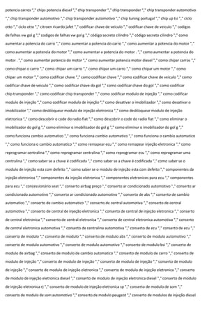 potencia carros "," chips potencia diesel "," chip transponder "," chip transponder "," chip transponder automotivo
"," chip transponder automotivo "," chip transponder automotivo "," chip tuning portugal "," chip up tsi "," ciclo
otto "," ciclo otto "," citroen ricardo jafet "," codificar chave de veiculo "," codificar chave de veiculo "," codigos
de falhas vw gol g "," codigos de falhas vw gol g "," código secreto cilindro "," código secreto cilindro "," como
aumentar a potencia do carro "," como aumentar a potencia do carro "," como aumentar a potencia do motor ","
como aumentar a potencia do motor "," como aumentar a potencia do motor . "," como aumentar a potencia do
motor . "," como aumentar potencia do motor "," como aumentar potencia motor diesel "," como chipar carros ","
como chipar o carro "," como chipar um carro "," como chipar um carro "," como chipar um motor "," como
chipar um motor "," como codificar chave "," como codificar chave "," como codificar chave de veiculo "," como
codificar chave de veiculo "," como codificar chave do gol "," como codificar chave do gol "," como codificar
chip transponder "," como codificar chip transponder "," como codificar modulo de injeção "," como codificar
modulo de injeção "," como codificar modulo de injeção "," como desativar o imobilizador "," como desativar o
imobilizador "," como desbloquear modulo de injeção eletronica "," como desbloquear modulo de injeção
eletronica "," como descobrir o code do radio fiat "," como descobrir o code do radio fiat "," como eliminar o
imobilizador do gol g "," como eliminar o imobilizador do gol g "," como eliminar o imobilizador do gol g ","
como funciona cambio automatico "," como funciona cambio automatico "," como funciona o cambio automatico
"," como funciona o cambio automatico "," como remapear ecu "," como remapear injeção eletronica "," como
reprogramar centralina "," como reprogramar centralina "," como reprogramar ecu "," como reprogramar uma
centralina "," como saber se a chave é codificada "," como saber se a chave é codificada "," como saber se o
modulo de injeção esta com defeito "," como saber se o modulo de injeção esta com defeito "," componentes da
injeção eletronica "," componentes da injeção eletronica "," componentes eletronicos para ecu "," componentes
para ecu "," concessionário seat "," conserto airbag preço "," conserto ar condicionado automotivo "," conserto ar
condicionado automotivo "," conserto ar condicionado automotivo "," conserto de abs "," conserto de cambio
automatico "," conserto de cambio automatico "," conserto de central automotiva "," conserto de central
automotiva "," conserto de central de injeção eletronica "," conserto de central de injeção eletronica "," conserto
de central eletronica "," conserto de central eletronica "," conserto de central eletronica automotiva "," conserto
de central eletronica automotiva "," conserto de centralina automotiva "," conserto de ecu "," conserto de ecu ","
conserto de modulo "," conserto de modulo "," conserto de modulo abs "," conserto de modulo automotivo ","
conserto de modulo automotivo "," conserto de modulo automotivo "," conserto de modulo bsi "," conserto de
modulo de airbag "," conserto de modulo de cambio automatico "," conserto de modulo de carro "," conserto de
modulo de injeção "," conserto de modulo de injeção "," conserto de modulo de injeção "," conserto de modulo
de injeção "," conserto de modulo de injeção eletronica "," conserto de modulo de injeção eletronica "," conserto
de modulo de injeção eletronica diesel "," conserto de modulo de injeção eletronica diesel "," conserto de modulo
de injeção eletronica rj "," conserto de modulo de injeção eletronica sp "," conserto de modulo de som ","
conserto de modulo de som automotivo "," conserto de modulo peugeot "," conserto de modulos de injeção diesel
 