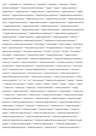scenic "," imobilizador vw "," imobilizador vw "," importados "," importados "," importados "," infocard
chevrolet imobilizador "," infocard chevrolet imobilizador "," injeção "," injeção "," injeção automotiva ","
injeção eletrica "," injeção eletronica "," injeção eletronica "," injeção eletronica "," injeção eletronica "," injeção
eletronica "," injeção eletronica automotiva "," injeção eletronica automotiva "," injeção eletronica automotiva ","
injeção eletronica automotiva "," injeção eletronica curso "," injeção eletronica de carros "," injeção eletronica de
carros "," injeção eletronica diesel "," injeção eletronica diesel "," injeção eletronica fiat "," injeção eletronica fiat
"," injeção eletronica fiat "," injeção eletronica fiat "," injeção eletronica fusca "," injeção eletronica fusca ","
injeção eletronica moto "," injeção eletronica preço "," injeção eletronica preço "," injeção eletronica programavel
"," injeção eletronica programavel "," injeção eletronica programavel "," injeção eletronica programavel ","
injeção monoponto "," injeção monoponto "," injeção programavel "," injeção programavel "," injetronic ","
injetronic "," instalação de ar condicionado automotivo "," instalação de ar condicionado automotivo ","
instalação de ar condicionado automotivo "," jetta chipado "," jetta chipado "," jetta tsi chipado "," jornal oficina
brasil "," jornal oficina brasil "," kit de potencia para carros "," kit injeção eletronica "," kit potencia "," kits de
potencia para automoveis "," kits potencia automoveis "," kit turbo "," kit turbo "," kit turbo "," leo modulos ","
leo modulos "," limpeza de bico "," limpeza de bico injetor "," limpeza de bico preço "," magneti marelli ","
magneti marelli "," magneti marelli "," maquina de injeção eletronica "," maquina de reprogramar centralinas ","
mecanica "," mecanica "," mecanica automotiva "," mecanica automotiva "," mecanica automotiva "," mecanica
de automoveis "," mecanica de automoveis "," mecanica de automoveis "," mecanica de carros "," mecanica de
carros "," mecanica de carros "," mecanica injeção eletronica "," mecanica injeção eletronica "," mecanico ","
mecanico "," mecanico de autos "," mecanico de autos "," mecanico de autos "," melhor chip de potencia ","
melhor chip de potencia do mercado "," melhor scanner automotivo "," melhor scanner automotivo "," melhor
scanner automotivo "," mi "," mi "," mi "," mini caravanas "," modo de som automotivo "," modolos "," modolos
"," modo para som automotivo "," modulo "," modulo "," modulo "," modulo "," modulo "," modulo "," módulo
"," modulo abs "," modulo abs "," modulo abs "," modulo amplificador "," modulo automotivo "," modulo
automotivo "," modulo automotivo "," modulo automotivo "," modulo bmw "," modulo booster "," modulo carro
"," modulo carro "," modulo celta "," modulo central "," modulo central de injeção "," modulo central de injeção
"," modulo conforto bmw "," modulo corsa "," módulo da injeção "," módulo da injeção "," modulo da injeção
eletronica "," modulo da injeção eletronica "," modulo da injeção eletronica "," modulo da injeção eletronica ","
modulo dakota "," modulo de "," modulo de "," modulo de carro "," modulo de carro "," modulo de ignição ","
modulo de ignição bosch "," modulo de injeção "," modulo de injeção "," modulo de injeção "," modulo de
injeção "," modulo de injeção eletronica "," modulo de injeção eletronica "," modulo de injeção eletronica ","
modulo de injeção eletronica "," modulo de injeção eletronica fiat "," modulo de injeção eletronica fiat ","
modulo de injeção eletronica programavel "," modulo de injeção eletronica programavel "," modulo de injeção
peugeot "," modulo de injeção peugeot "," modulo de injeção peugeot . "," modulo de injeção peugeot . ","
modulo de injeção programavel "," modulo de potencia "," modulo de som "," modulo de som automotivo ","
 
