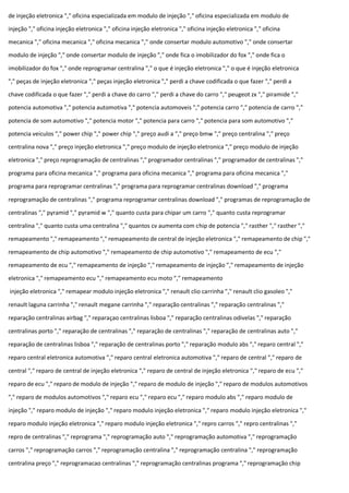 de injeção eletronica "," oficina especializada em modulo de injeção "," oficina especializada em modulo de
injeção "," oficina injeção eletronica "," oficina injeção eletronica "," oficina injeção eletronica "," oficina
mecanica "," oficina mecanica "," oficina mecanica "," onde consertar modulo automotivo "," onde consertar
modulo de injeção "," onde consertar modulo de injeção "," onde fica o imobilizador do fox "," onde fica o
imobilizador do fox "," onde reprogramar centralina "," o que é injeção eletronica "," o que é injeção eletronica
"," peças de injeção eletronica "," peças injeção eletronica "," perdi a chave codificada o que fazer "," perdi a
chave codificada o que fazer "," perdi a chave do carro "," perdi a chave do carro "," peugeot zx "," piramide ","
potencia automotiva "," potencia automotiva "," potencia automoveis "," potencia carro "," potencia de carro ","
potencia de som automotivo "," potencia motor "," potencia para carro "," potencia para som automotivo ","
potencia veiculos "," power chip "," power chip "," preço audi a "," preço bmw "," preço centralina "," preço
centralina nova "," preço injeção eletronica "," preço modulo de injeção eletronica "," preço modulo de injeção
eletronica "," preço reprogramação de centralinas "," programador centralinas "," programador de centralinas ","
programa para oficina mecanica "," programa para oficina mecanica "," programa para oficina mecanica ","
programa para reprogramar centralinas "," programa para reprogramar centralinas download "," programa
reprogramação de centralinas "," programa reprogramar centralinas download "," programas de reprogramação de
centralinas "," pyramid "," pyramid w "," quanto custa para chipar um carro "," quanto custa reprogramar
centralina "," quanto custa uma centralina "," quantos cv aumenta com chip de potencia "," rasther "," rasther ","
remapeamento "," remapeamento "," remapeamento de central de injeção eletronica "," remapeamento de chip ","
remapeamento de chip automotivo "," remapeamento de chip automotivo "," remapeamento de ecu ","
remapeamento de ecu "," remapeamento de injeção "," remapeamento de injeção "," remapeamento de injeção
eletronica "," remapeamento ecu "," remapeamento ecu moto "," remapeamento
injeção eletronica "," remapear modulo injeção eletronica "," renault clio carrinha "," renault clio gasoleo ","
renault laguna carrinha "," renault megane carrinha "," reparação centralinas "," reparação centralinas ","
reparação centralinas airbag "," reparaçao centralinas lisboa "," reparação centralinas odivelas "," reparação
centralinas porto "," reparação de centralinas "," reparação de centralinas "," reparação de centralinas auto ","
reparação de centralinas lisboa "," reparação de centralinas porto "," reparação modulo abs "," reparo central ","
reparo central eletronica automotiva "," reparo central eletronica automotiva "," reparo de central "," reparo de
central "," reparo de central de injeção eletronica "," reparo de central de injeção eletronica "," reparo de ecu ","
reparo de ecu "," reparo de modulo de injeção "," reparo de modulo de injeção "," reparo de modulos automotivos
"," reparo de modulos automotivos "," reparo ecu "," reparo ecu "," reparo modulo abs "," reparo modulo de
injeção "," reparo modulo de injeção "," reparo modulo injeção eletronica "," reparo modulo injeção eletronica ","
reparo modulo injeção eletronica "," reparo modulo injeção eletronica "," repro carros "," repro centralinas ","
repro de centralinas "," reprograma "," reprogramação auto "," reprogramação automotiva "," reprogramação
carros "," reprogramação carros "," reprogramação centralina "," reprogramação centralina "," reprogramação
centralina preço "," reprogramacao centralinas "," reprogramação centralinas programa "," reprogramação chip
 