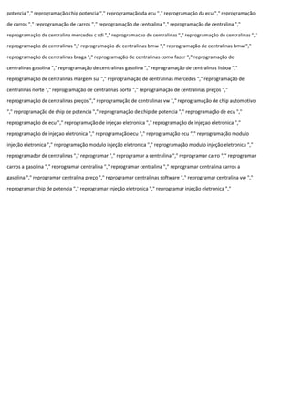 potencia "," reprogramação chip potencia "," reprogramação da ecu "," reprogramação da ecu "," reprogramação
de carros "," reprogramação de carros "," reprogramação de centralina "," reprogramação de centralina ","
reprogramação de centralina mercedes c cdi "," reprogramacao de centralinas "," reprogramação de centralinas ","
reprogramação de centralinas "," reprogramação de centralinas bmw "," reprogramação de centralinas bmw ","
reprogramação de centralinas braga "," reprogramação de centralinas como fazer "," reprogramação de
centralinas gasolina "," reprogramação de centralinas gasolina "," reprogramação de centralinas lisboa ","
reprogramação de centralinas margem sul "," reprogramação de centralinas mercedes "," reprogramação de
centralinas norte "," reprogramação de centralinas porto "," reprogramação de centralinas preços ","
reprogramação de centralinas preços "," reprogramação de centralinas vw "," reprogramação de chip automotivo
"," reprogramação de chip de potencia "," reprogramação de chip de potencia "," reprogramação de ecu ","
reprogramação de ecu "," reprogramação de injeçao eletronica "," reprogramação de injeçao eletronica ","
reprogramação de injeçao eletronica "," reprogramação ecu "," reprogramação ecu "," reprogramação modulo
injeção eletronica "," reprogramação modulo injeção eletronica "," reprogramação modulo injeção eletronica ","
reprogramador de centralinas "," reprogramar "," reprogramar a centralina "," reprogramar carro "," reprogramar
carros a gasolina "," reprogramar centralina "," reprogramar centralina "," reprogramar centralina carros a
gasolina "," reprogramar centralina preço "," reprogramar centralinas software "," reprogramar centralina vw ","
reprogramar chip de potencia "," reprogramar injeção eletronica "," reprogramar injeção eletronica ","
 