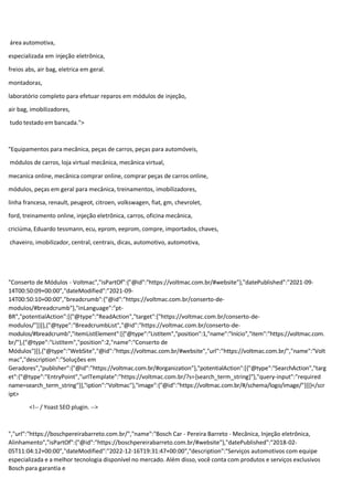 área automotiva,
especializada em injeção eletrônica,
freios abs, air bag, eletrica em geral.
montadoras,
laboratório completo para efetuar reparos em módulos de injeção,
air bag, imobilizadores,
tudo testado em bancada.">
"Equipamentos para mecânica, peças de carros, peças para automóveis,
módulos de carros, loja virtual mecânica, mecânica virtual,
mecanica online, mecânica comprar online, comprar peças de carros online,
módulos, peças em geral para mecânica, treinamentos, imobilizadores,
linha francesa, renault, peugeot, citroen, volkswagen, fiat, gm, chevrolet,
ford, treinamento online, injeção eletrônica, carros, oficina mecânica,
criciúma, Eduardo tessmann, ecu, eprom, eeprom, compre, importados, chaves,
chaveiro, imobilizador, central, centrais, dicas, automotivo, automotiva,
"Conserto de Módulos - Voltmac","isPartOf":{"@id":"https://voltmac.com.br/#website"},"datePublished":"2021-09-
14T00:50:09+00:00","dateModified":"2021-09-
14T00:50:10+00:00","breadcrumb":{"@id":"https://voltmac.com.br/conserto-de-
modulos/#breadcrumb"},"inLanguage":"pt-
BR","potentialAction":[{"@type":"ReadAction","target":["https://voltmac.com.br/conserto-de-
modulos/"]}]},{"@type":"BreadcrumbList","@id":"https://voltmac.com.br/conserto-de-
modulos/#breadcrumb","itemListElement":[{"@type":"ListItem","position":1,"name":"Início","item":"https://voltmac.com.
br/"},{"@type":"ListItem","position":2,"name":"Conserto de
Módulos"}]},{"@type":"WebSite","@id":"https://voltmac.com.br/#website","url":"https://voltmac.com.br/","name":"Volt
mac","description":"Soluções em
Geradores","publisher":{"@id":"https://voltmac.com.br/#organization"},"potentialAction":[{"@type":"SearchAction","targ
et":{"@type":"EntryPoint","urlTemplate":"https://voltmac.com.br/?s={search_term_string}"},"query-input":"required
name=search_term_string"}],"iption":"Voltmac"},"image":{"@id":"https://voltmac.com.br/#/schema/logo/image/"}}]}</scr
ipt>
<!-- / Yoast SEO plugin. -->
","url":"https://boschpereirabarreto.com.br/","name":"Bosch Car - Pereira Barreto - Mecânica, Injeção eletrônica,
Alinhamento","isPartOf":{"@id":"https://boschpereirabarreto.com.br/#website"},"datePublished":"2018-02-
05T11:04:12+00:00","dateModified":"2022-12-16T19:31:47+00:00","description":"Serviços automotivos com equipe
especializada e a melhor tecnologia disponível no mercado. Além disso, você conta com produtos e serviços exclusivos
Bosch para garantia e
 