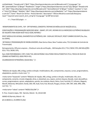 confiabilidade.","breadcrumb":{"@id":"https://boschpereirabarreto.com.br/#breadcrumb"},"inLanguage":"pt-
BR","potentialAction":[{"@type":"ReadAction","target":["https://boschpereirabarreto.com.br/"]}]},{"@type":"Breadcrumb
List","@id":"https://boschpereirabarreto.com.br/#breadcrumb","itemListElement":[{"@type":"ListItem","position":1,"nam
e":"Início"}]},{"@type":"WebSite","@id":"https://boschpereirabarreto.com.br/#website","url":"https://boschpereirabarret
o.com.br/","name":"Bosch Car Service - Pereira Barreto","description":"Oficina Mecânica autorizada Bosquery-
input":"required name=search_term_string"}],"inLanguage":"pt-BR"}]}</script>
<!-- / Yoast SEO plugin. -->
REMAPEAMENTO DE CHIPS, FAP - DPF REPAROS, CONSERTO / REPARO DE MÓDULOS DE INJEÇÃO (ECU),
CODIFICAÇÕES E PROGRAMAÇÃO MERCEDES BENZ - SMART, DTC OFF, REPARO DE ELV MERCEDES ELETRÔNICO BLOQUEIO
DE VOLANTE PARA W204 W207 W212 X204, REPARO /
RESET MÓDULO DE AIR BAG, DIAGNÓSTICO ELETRÔNICO, GM - CADILLAC SPECIALIST, RESET CAMBIO EGS 8HP (Fxx, Gxx,
Exx SERIA),
RETIRADA E PROGRAMAÇÃO DE IMOBILIZADORES, New Genius Slave, New Trasdata salve, TCU (Unidade de Controle de
Transmissão)
Remapeamento, HPtuners arquivos , Checksum soma de verificação , GM Soluções ECU / TCU / BCM / EPS, GM SOLUÇÕES
ECU / TCU / BCM / EPS,
Ram 2500 PERFORMANCE / DPF / EGR/ TVA, MECHATRONIC SOLUTIONS FOR AUTOMOTIVE (TCU), TROCA DE ÓLEO DE
CÂMBIO AUTOMÁTICO, ADAS PRO X-431,
CALIBRAGEM DE NITROGÊNIO, SOLDA BGA, " />
"Módulos de Injeção, ABS, airbag, cambio e direção. Imobilizadores, BCs, componentes, arquivos, cursos, programadores,
adaptadores, painéis e muito mais." />
<meta name="keywords" content="Módulos de Injeção, ABS, airbag, cambio e direção, Imobilizador, BCs, bcm,
componente, conserto, circuito integrado, drive, ci, datasheet, ecu, reparo, central, Arquivo, Decode, reset, descodificar,
cursos, programadores, eprom, adaptadores, painéis, leo módulos, Bosch, Delco, Ford, Fairchild, ST, Infineon, Magneti,
Marelli, Motorola, Mitsubishi, honda, GM, VW, Audi, Ford, Fiat, Renault, Peugou, Citroen, 5NP, 5NF, 4afb, 49fb, 59fb,
me7.9.6, " />
<meta name="robots" content="INDEX,FOLLOW" />
R. Pres. Craveiro Lópes, 702 - Barreto, Niterói - RJ, 24110-340
4WM2+X2 Barreto, Niterói – RJ
@-22.8650111,-43.0999172,20z/
 