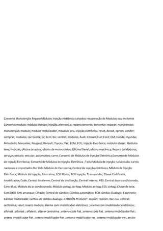 Conserto Manutenção Reparo Módulos Injeção eletrônica salvados recuperação de Modulos ecu enchente
Conserto; modulo; módulo; injecao; injeção,;eletronica; reparo;conserto; consertar; reparar; manutencao;
manutenção; modulo; modulo imobilizador, moudulo ecu, injeção eletrônica, reset, decod, eprom, vender;
comprar; modulos; carroceria; bc; bcm; bsi; central; módulos; Audi; Citroen; Fiat; Ford; GM; Honda; Hyundai;
Mitsubishi; Mercedes; Peugeot; Renault; Toyota; VW; ECM; ECU; Injeção Eletrônica; módulos diesel; Módulos
leve; Notícias; oficina de autos; oficina de motocicletas; Oficina Diesel; oficina mecânica; Reparo de Módulos;
serviços;veiculo; veicular; automotivo; carro; Conserto de Módulos de Injeção Eletrônica;Conserto de Módulos
de Injeção Eletrônica; Conserto de Módulos de Injeção Eletrônica ; Teste Módulo de injeção na bancada; carros
nacionais e importados;Bsi; Uch; Módulo de Carroceria; Central de injeção eletrônica; Módulo de Injeção
Eletrônica; Módulo da Injeção; Centralina; ECU Motor; ECU Injeção; Transponder; Chave Codificada;
Imobilizador; Code; Central de alarme; Central de sinalização; Central interna; ABS; Central do ar condicionado;
Central ac; Módulo do ar condicionado; Módulo airbag; Air bag; Módulo air bag; ECU airbag; Chave de seta;
Com2000; Anti arranque; Cifrado; Central de câmbio; Câmbio automático; ECU câmbio; Dualogic; Easytronic;
Câmbio motorizado; Central de câmbio dualogic- CITROËN PEUGEOT; repron; reprom; bsi; ecu; central;
centralina; reset; reseto modulo; alarme com imobilizador eletrônico ; alarme com imobilizador eletrônico ;
alfatest ; alfatest ; alfatest ; alterar centralina ; antena code fiat ; antena code fiat ; antena imobilizador fiat ;
antena imobilizador fiat ; antena imobilizador fiat ; antena imobilizador vw ; antena imobilizador vw ; anular
 