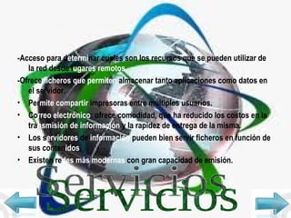 -Acceso para d etermi nar cuales son los recursos que se pueden utilizar de la red desde l ugares remotos. -Ofrece  ficheros que permiten  almacenar tanto aplicaciones como datos en el servidor. Per mite compartir  impresoras entre múltiples usuarios. Co rreo   electrónico : ofrece comodidad, que ha reducido los costos en la tra nsmisión   de información  y la rapidez de entrega de la misma. Los s ervidores  de  información  pueden bien servir ficheros en función de sus conten idos . Existen re des más modernas  con gran capacidad de emisión. Servicios 