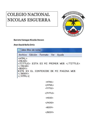 BarretoVanegas Nicolás Steven
Jhon David BelloOrtiz
<HTML>
</HTML>
<TITTLE>
</TITTLE>
<HEAD>
</HEAD>
<BODY>
</BODY>
COLEGIO NACIONAL
NICOLAS ESGUERRA
 