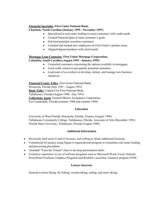 Financial Specialist, First Union National Bank,
Charlotte, North Carolina (January 1995 - November 1997)
Specialized in real estate lending to assist customers with credit needs.
Created financial plans to meet customer’s goals.
Solicited potential securities customers.
Coached and trained new employees on First Union’s product array.
Aligned deposit products with client needs.
Mortgage Loan Counselor, First Union Mortgage Corporation,
Columbia, South Carolina (August 1993 - January 1995)
Counseled customers concerning the options available in mortgages.
Used credit criteria to pre-qualify potential customers.
Lead team of co-workers to develop, initiate, and manage new business
initiatives.
Financial Center Teller, First Union National Bank,
Pensacola, Florida (July 1991 - August 1993)
Bank Teller, Capital City First National Bank,
Tallahassee, Florida (August 1990 - July 1991)
Collections Agent, General Motors Acceptance Corporation,
Fort Lauderdale, Florida (summer 1988 and summer 1989)
Education
University of West Florida, Pensacola, Florida, Finance (August 1996)
Tallahassee Community College, Tallahassee, Florida, Associate of Arts (December 1991)
Florida State University, Tallahassee, Florida (August 1989)
Additional Information
Previously held series 6 and 63 licenses, and willing to obtain additional licensure.
Volunteered for project using Sigma 6 organizational program to streamline real estate lending
and processing procedures.
Attended "Train the Trainer" class to develop presentation skills.
Extensive experience in use of software programs such as Microsoft Word, Excel, Outlook,
PowerPoint Freelance Graphics Programs and Rockall’s securities valuation program STOC.
Leisure Interests
General aviation flying, fly fishing, woodworking, sailing, and snow skiing.

 