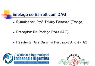 Esôfago de Barrett com DAG
 Examinador: Prof. Thierry Ponchon (França)
 Preceptor: Dr. Rodrigo Rosa (IAG)
 Residente: Ana Carolina Parussolo André (IAG)
 