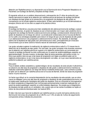 Ablación por Radiofrecuencia y su Asociación con la Disminución de la Progresión Neoplásica en
Pacientes con Esófago de Barrett y Displasia de Bajo Grado.
El siguiente artículo es un análisis observacional y retrospectivo de 21 años de evolución que
intenta demostrar el papel de la ablación por radiofrecuencia de lesiones de esófago de Barrett
con displasia de bajo grado en la prevención a la progresión de displasia de alto grado en
comparación con la simple vigilancia endoscópica. Si bien este beneficio ya se ha demostrado en
ensayos clínicos aún no es claro su papel en la práctica clínica.
Introducción
El esófago de Barrett es una precursor bien establecido del adenocarcinoma de esófago; a pesar
de sus limitaciones, el grado de displasia es aún el biomarcador con mayor valor predictivo de la
progresión de esófago de Barrett a adenocarcinoma de esófago, correlacionando directamente el
grado de displasia con el riesgo de cáncer. La erradicación endoscópica de la mucosa de Barret
se ha vuelto una estrategia aceptable para reducir el riesgo de que una de displasia de alto grado
o un adenocarcinoma in situ progresen a adenocarcinoma invasor. No obstante, el abordaje
óptimo de la displasia de bajo grado aún permanece poco claro, principalmente por el escaso
conocimiento que se tiene sobre la historia natural de este lesión premaligna.
Las guías actuales sugieren la realización de vigilancia endoscópica cada 6 a 12 meses tras la
detección de la displasia de bajo grado. Por otro lado, las guías europeas más recientes aseveran
que la ablación por radiofrecuencia es superior a la vigilancia endoscópica ya comentada aún
cuando el esófago de Barrett ha sido confirmado por un panel de anatomopatólogos expertos en
gastroenterología. De este manera, el abordaje ideal de estos pacientes permanece oculto. Lo
único que parece claro es que si las tasas de progresión son bajas se preferirá optar por la
vigilancia endoscópica; no así si las tazss de progresión son altas, en cuyo caso naturalmente se
preferirá la ablación por radiofrecuencia.
Discusión
Tras el debido análisis estadístico y epidemiológico de los resultados de este estudio multicéntrico,
se observó una alta tasa de progresión a displasia de alto grado o adenocarcinoma mientras se
realizaba solamente vigilancia a lo largo del tiempo mediante endoscopía; caso contrario sucedía
al optar por la ablación por radiofrecuencia de la mucosa de Barrett, donde las tasas de progresión
fueron mucho menores.
Un factor que influyó en la correcta interpretación de los resultados de este estudio, que en otros
casos se reflejaba como una alta tasa de progresión a displasia de alto grado/adenocarcinoma, es
la inadecuada clasificación histológica del grado de displasia. Esto se comprobó al homogeneizar
el criterio aceptando el diagnóstico por microscopio exclusivamente si este era realizado por un
panel de anatomopatólogos expertos en enfermedades digestivas. Se acepta que el diagnóstico
de displasia de bajo grado es un verdadero reto, puesto que en las series mundiales se repite un
índice de discordancia interobservador de hasta el 85%.
El dato más duro que hace de la ablación por radiofrecuencia un punto de buena práctica es la
disminución de la tasa de progresión de un 26.5% a un 1.5% al cabo de 3 años de seguimiento
comparando ambos métodos de prevención.
 