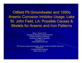 Oilfield Pit Groundwater and 1950sOilfield Pit Groundwater and 1950s
Arsenic Corrosion Inhibitor Usage, LakeArsenic Corrosion Inhibitor Usage, Lake
St. John Field, LA: Possible Causes &St. John Field, LA: Possible Causes &
Models for Arsenic and Iron PatternsModels for Arsenic and Iron Patterns
Mary L. Barrett, Ph.D.Mary L. Barrett, Ph.D.
Consulting Geologist & Oilfield HistorianConsulting Geologist & Oilfield Historian
Professor Emeritus of GeologyProfessor Emeritus of Geology
Centenary College of LouisianaCentenary College of Louisiana
Shreveport, LAShreveport, LA
mbarrett@centenary.edumbarrett@centenary.edu
1010thth
Annual Louisiana Groundwater, Surface Water and Water ResourcesAnnual Louisiana Groundwater, Surface Water and Water Resources
SymposiumSymposium
Louisiana State UniversityLouisiana State University
March 24March 24--25, 201625, 2016
 