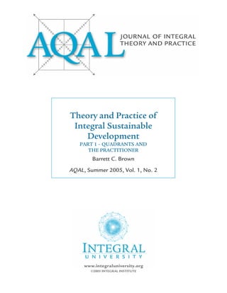 Theory and Practice of
 Integral Sustainable
    Development
   PART 1 – QUADRANTS AND
      THE PRACTITIONER
        Barrett C. Brown
AQAL, Summer 2005, Vol. 1, No. 2




       ©2005 INTEGRAL INSTITUTE
 