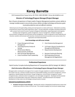 Korey Barrette
1521 Essexwood Drive Fuquay-Varina, NC 27526 | (802) 309-0881 | Korey_Barrette@msn.com
Director of Technology/Program Manager/Project Manager
Over 10 years of experience in Project and/or Program Management positions; proven ability to
manage multiple projects concurrently; proven ability to bridge technology and business goals
to provide productive and cost efficient solutions.
Delivering Success through building, leading and inspiring teams to realize performance. Dedicated to providing
comprehensive solutions that satisfy organization’s goals. Focused, dedicated, and highly motivated professional
with a proven track record of success in project management deliverables, supporting projects and programs,
including scope management, quality management, resource management, schedule management,
communications management and third party contract management. Hands on approach to team leadership and
direction; excellent communicator with executive, functional and technical associates across various levels of an
organization and relationship builder.
Core Knowledge and skill areas include:
 Project Management/Change
Management
 Client Relationship Management
 Technology-Business Analysis &
Synergy
 Full Project Lifecycle Coordination &
Management/PMI Member
 Performance Metrics,
Measurements, & Results
 Requirements Development
 Risk and Scope Management  Business Continuity Planning
 Cross Functional Team Leadership  Bid Preparation/Contract
Management & Negotiations
Professional Experience
North Carolina Turnpike Authority/Department of Transportation (NCTA) Raleigh, NC 2008-13
Chief Information Office/Director of Technology/Program Manager/Project Manager
Managed and/or contributed to all programs from inception through completion to implement North Carolina’s
first modern toll road. Activities included request for proposal (RFP) building, procurement management, contract
negotiations, detailed design documentation, change management, communication management, project
management plan, vendor/consultant management, cost and budget management. Developed and documented
processes to track deliverables using online collaboration software. Promoted teamwork and employee
development to help create trust and dialogue among all parties involved.
Selected Accomplishments at NCTA
 Roadside Toll System Project Manager – Worked with vendor to design/plan/install/maintain system that
tracked every vehicle to travel on the toll road. This included managing cross functional roadway design
 