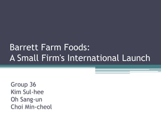 Barrett Farm Foods:
A Small Firm's International Launch

Group 36
Kim Sul-hee
Oh Sang-un
Choi Min-cheol
 