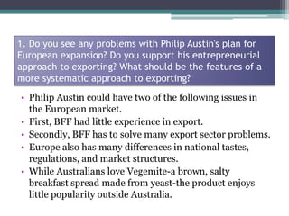 1. Do you see any problems with Philip Austin's plan for
European expansion? Do you support his entrepreneurial
approach t...