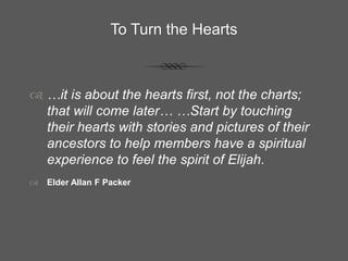 To Turn the Hearts
 …it is about the hearts first, not the charts;
that will come later… …Start by touching
their hearts with stories and pictures of their
ancestors to help members have a spiritual
experience to feel the spirit of Elijah.
 Elder Allan F Packer
 