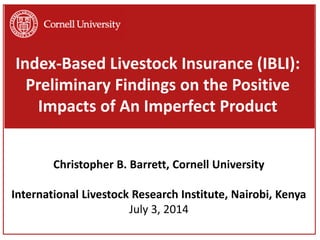 Index-Based Livestock Insurance (IBLI):
Preliminary Findings on the Positive
Impacts of An Imperfect Product
Christopher B. Barrett, Cornell University
International Livestock Research Institute, Nairobi, Kenya
July 3, 2014
 