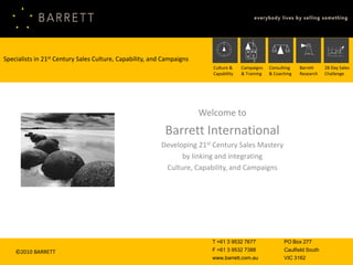 Specialists in 21st Century Sales Culture, Capability, and Campaigns
                                                                          Culture &    Campaigns    Consulting   Barrett    28 Day Sales
                                                                          Capability   & Training   & Coaching   Research   Challenge




                                                                       Welcome to
                                                           Barrett International
                                                          Developing 21st Century Sales Mastery
                                                                by linking and integrating
                                                           Culture, Capability, and Campaigns




                                                                         T +61 3 9532 7677                PO Box 277
    ©2010 BARRETT                                                        F +61 3 9532 7388                Caulfield South
                                                                         www.barrett.com.au               VIC 3162
 