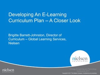Developing An E-Learning
Curriculum Plan – A Closer Look

Brigitte Barrett-Johnston, Director of
Curriculum – Global Learning Services,
Nielsen




                                                                                               1

                                                 Chicago E-Learning and Technology
                                                         Conference 2011
                                   Copyright © 2011 The Nielsen Company. Confidential and proprietary.
 