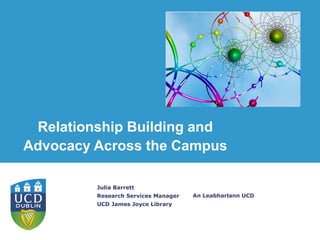 An Leabharlann UCD
Julia Barrett
Research Services Manager
UCD James Joyce Library
Relationship Building and
Advocacy Across the Campus
 