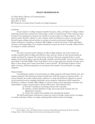 POLICY MEMORANDUM
To: Ellen Moran, Director of Communications
From: Kayla Barrett
Date: Dec. 27, 2015
RE: Proposal to Combat Sexual Assaults on College Campuses
Introduction
Sexual assaults on college campuses imperils the peace, safety, and dignity of college students
and brings forward the constant fear of becoming a victim of assault because of this nefarious crime.
I propose four regulations to decrease the number of sexual assaults on college campuses. First, an
amnesty policy should be offered to entice students under the influence to report a sexual assault.
Second, require colleges and universities to conduct an annual sexual assault campaign. Third,
require institutions to distribute a Students’ Bill of Rights to inform all victims of their legal rights,
resources, and responsibility. Four, require institutions to report any form of sexually violent activity
on campus to outside authorities.
Background
The crisis of sexual assault continues to affect college students, one in five women are
sexually assaulted while in college and while less often, men are victims as well. Sexual assaults are
usually committed by someone the victim knows and most often goes unreported due to social
stigmas. Sexual assault affects a person physically, mentally, and emotionally “survivors are 6.2 times
more likely to develop PTSD, 3 times more likely to have a major depressive episode, 26 times more
likely to abuse drugs, and 13 times more likely to abuse alcohol”1
. By informing students of their
rights, resources, and protecting them, we can decrease the number of sexual assaults on college
campuses.
Proposed Solution
Controlling the number of sexual assaults on college campuses will require federal, state, and
campus regulation. The federal government should enact a bill that requires an amnesty policy – to
ensure immunity for certain campus policy violations i.e.; drug and alcohol use. Require an annual
sexual assault prevention campaign nationwide across campuses. Institutions will be required to
distribute to students a Students Bill of Rights to inform victims of their legal rights, resources and
responsibility to report sexual assaults to protect fellow peers. The intuitions must:
(a) Provide 3 mandatory counseling sessions with a specialist.
(b) Include a uniform definition of rape and sexual assault issued by the U.S.
Department of Justice
(c) Protect the student from retaliation for reporting the incident
The bill should require institutions to report any form of sexually violent activity on campus
to outside authorities. Failure to comply could jeopardize federal student aid funding.
																																																								
1 Best Colleges. (n.d.). The Realities of Sexual Assault on Campus. Retrieved January 08, 2016, from Best
Colleges: http://www.bestcolleges.com/resources/preventing-sexual-assault/
 