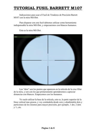 TUTORIAL FUSIL BARRETT M107
     Indicaciones para usar el Fusil de Tiradores de Precisión Barrett
M107 con la mira Mil-Dot.

      Para disparar con este fusil debemos utilizar como herramienta
indispensable la mira Mil-Dot, y empezaremos con blancos humanos.

      Esta es la mira Mil-Dot.




      Los “dots” son los puntos que aparecen en la retícula de la cruz filiar
de la mira, y son con los que primeramente aprenderemos a apreciar
distancias con blancos. Empecemos con los humanos.

       Yo suelo utilizar la base de la retícula, esto es, la parte superior de la
línea vertical mas gruesa, y voy contándola desde cero y añadiéndole dots y
particiones de los mismos para mayor precisión, por ejemplo, 1 dot, 2 dots
y ½, etc.




                                 Página 1 de 8
 