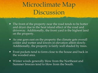 Microclimate Map
Discussion
 The front of the property near the road tends to be hotter
and dryer due to the heat island effect of the road and
driveway. Additionally, the front yard is the highest land
on the property.
 As one goes east on the property the climate gets overall
colder and wetter and lowers in elevation albeit slowly.
Additionally, the property is fairly well shaded by trees.
 Frost pockets tend to form close to the house and back in
the wooded area.
 Winter winds generally blow from the Northeast and
Summer breezes tend to blow from the South.
 