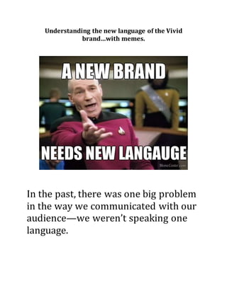 Understanding the new language of the Vivid 
brand…with memes. 
In the past, there was one big problem 
in the way we communicated with our 
audience—we weren’t speaking one 
language. 
 
