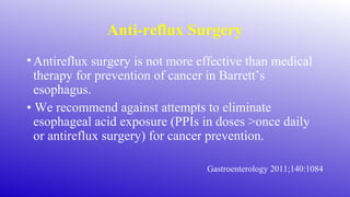 Anti-reflux Surgery
•Antireflux surgery is not more effective than medical
therapy for prevention of cancer in Barrett’s
esophagus.
• We recommend against attempts to eliminate
esophageal acid exposure (PPIs in doses >once daily
or antireflux surgery) for cancer prevention.
Gastroenterology 2011;140:1084
