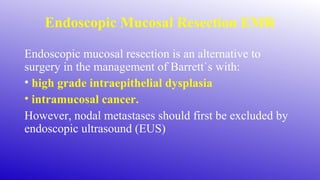 Endoscopic Mucosal Resection EMR
Endoscopic mucosal resection is an alternative to
surgery in the management of Barrett`s with:
• high grade intraepithelial dysplasia
• intramucosal cancer.
However, nodal metastases should first be excluded by
endoscopic ultrasound (EUS)