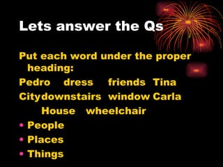 Lets answer the Qs Put each word under the proper heading: Pedro dress friends Tina City downstairs window Carla House wheelchair People Places Things 