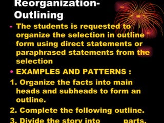 Reorganization- Outlining The students is requested to organize the selection in outline form using direct statements or paraphrased statements from the selection EXAMPLES AND PATTERNS : 1. Organize the facts into main heads and subheads to form an outline. 2. Complete the following outline. 3. Divide the story into _____ parts. 