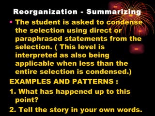 Reorganization - Summarizing The student is asked to condense the selection using direct or paraphrased statements from the selection. ( This level is interpreted as also being applicable when less than the entire selection is condensed.) EXAMPLES AND PATTERNS : 1. What has happened up to this point? 2. Tell the story in your own words. 