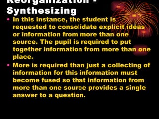 Reorganization - Synthesizing In this instance, the student is requested to consolidate explicit ideas or information from more than one source. The pupil is required to put together information from more than one place. More is required than just a collecting of information for this information must become fused so that information from more than one source provides a single answer to a question. 