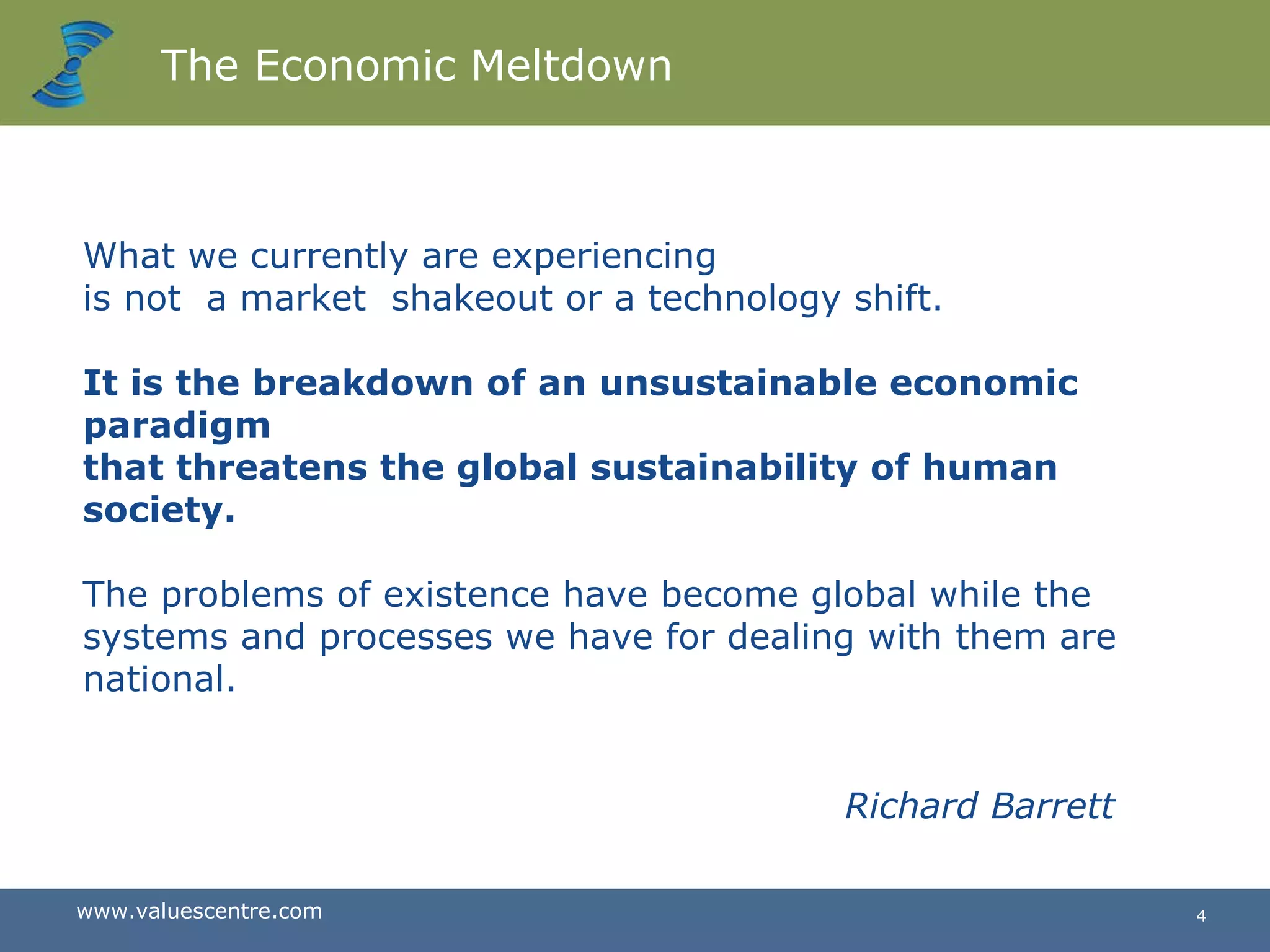The Economic Meltdown What we currently are experiencing  is not  a market  shakeout or a technology shift.  It is the breakdown of an unsustainable economic paradigm  that threatens the global sustainability of human society.  The problems of existence have become global while the systems and processes we have for dealing with them are national.  Richard Barrett 